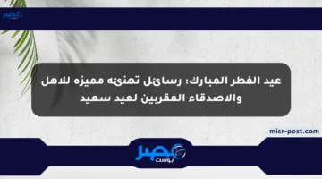 عيد الفطر المبارك: رسائل تهنئة مميزة للأهل والأصدقاء المقربين لعيد سعيد